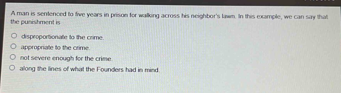 a man is sentenced to five years in prison for walking across his neighbors lawn. in this example, we can say that the punishment is\ndisproportionate to the crime.\nappropriate to the crime.\nnot severe enough for the crime.\nalong the lines of what the founders had in mind.
