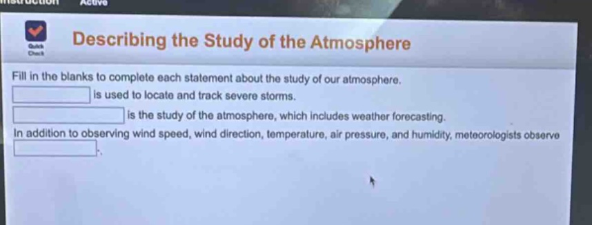 describing the study of the atmosphere\nfill in the blanks to complete each statement about the study of our atmosphere.\n______ is used to locate and track severe storms.\n______ is the study of the atmosphere, which includes weather forecasting.\nin addition to observing wind speed, wind direction, temperature, air pressure, and humidity, meteorologists observe ______.