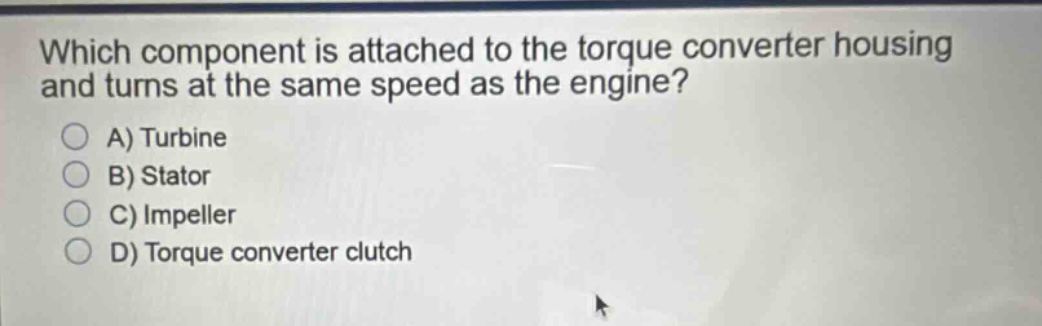 which component is attached to the torque converter housing and turns at the same speed as the engine?\na) turbine\nb) stator\nc) impeller\nd) torque converter clutch