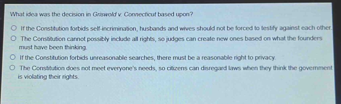 what idea was the decision in griswold v. connecticut based upon?\no if the constitution forbids self - incrimination, husbands and wives should not be forced to testify against each other.\no the constitution cannot possibly include all rights, so judges can create new ones based on what the founders must have been thinking.\no if the constitution forbids unreasonable searches, there must be a reasonable right to privacy.\no the constitution does not meet everyone’s needs, so citizens can disregard laws when they think the government is violating their rights.