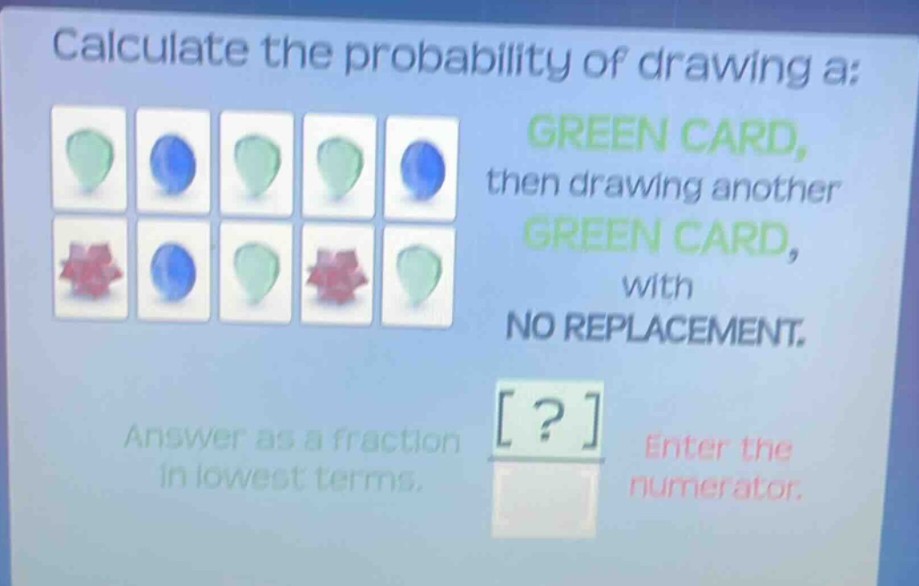 calculate the probability of drawing a: green card, then drawing another green card, with no replacement. answer as a fraction in lowest terms. enter the numerator.