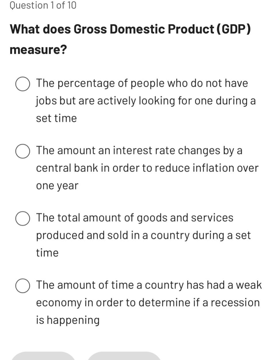 question 1 of 10\nwhat does gross domestic product (gdp) measure?\nthe percentage of people who do not have jobs but are actively looking for one during a set time\nthe amount an interest rate changes by a central bank in order to reduce inflation over one year\nthe total amount of goods and services produced and sold in a country during a set time\nthe amount of time a country has had a weak economy in order to determine if a recession is happening
