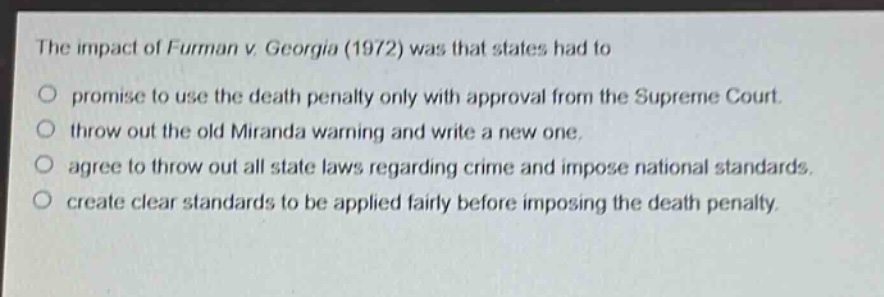 the impact of furman v. georgia (1972) was that states had to\no promise to use the death penalty only with approval from the supreme court.\no throw out the old miranda warning and write a new one.\no agree to throw out all state laws regarding crime and impose national standards.\no create clear standards to be applied fairly before imposing the death penalty.