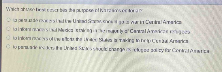 which phrase best describes the purpose of nazarios editorial?\no to persuade readers that the united states should go to war in central america\no to inform readers that mexico is taking in the majority of central american refugees\no to inform readers of the efforts the united states is making to help central america\no to persuade readers the united states should change its refugee policy for central america