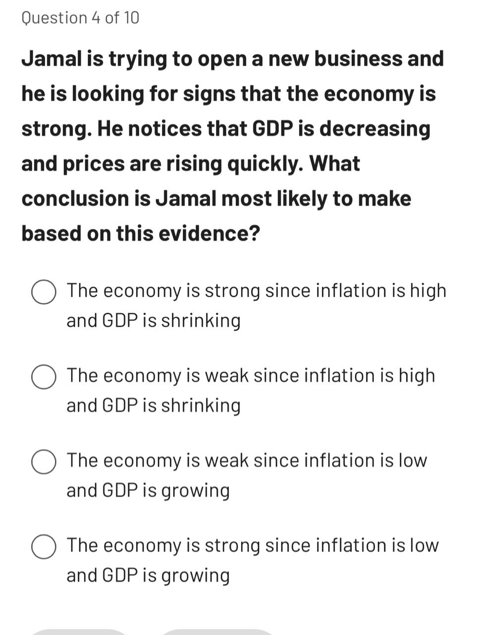 question 4 of 10\njamal is trying to open a new business and he is looking for signs that the economy is strong. he notices that gdp is decreasing and prices are rising quickly. what conclusion is jamal most likely to make based on this evidence?\nthe economy is strong since inflation is high and gdp is shrinking\nthe economy is weak since inflation is high and gdp is shrinking\nthe economy is weak since inflation is low and gdp is growing\nthe economy is strong since inflation is low and gdp is growing