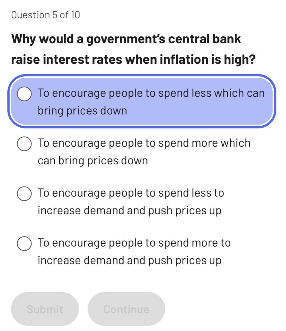 question 5 of 10\nwhy would a government’s central bank raise interest rates when inflation is high?\nto encourage people to spend less which can bring prices down\nto encourage people to spend more which can bring prices down\nto encourage people to spend less to increase demand and push prices up\nto encourage people to spend more to increase demand and push prices up