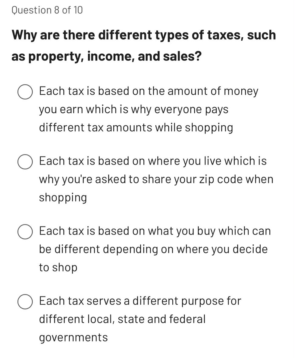 question 8 of 10\nwhy are there different types of taxes, such as property, income, and sales?\neach tax is based on the amount of money you earn which is why everyone pays different tax amounts while shopping\neach tax is based on where you live which is why youre asked to share your zip code when shopping\neach tax is based on what you buy which can be different depending on where you decide to shop\neach tax serves a different purpose for different local, state and federal governments