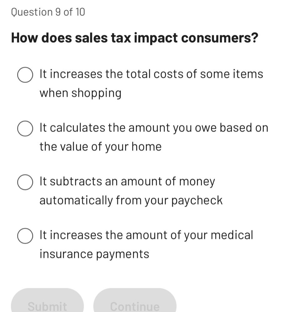 question 9 of 10\nhow does sales tax impact consumers?\nit increases the total costs of some items when shopping\nit calculates the amount you owe based on the value of your home\nit subtracts an amount of money automatically from your paycheck\nit increases the amount of your medical insurance payments