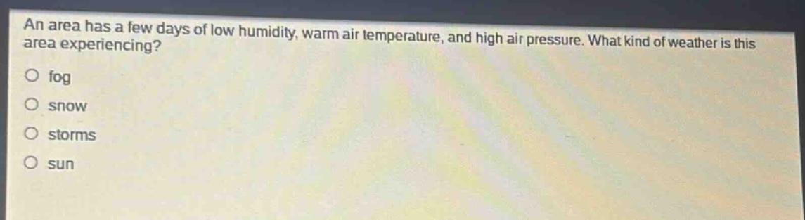 an area has a few days of low humidity, warm air temperature, and high air pressure. what kind of weather is this area experiencing?\no fog\no snow\no storms\no sun