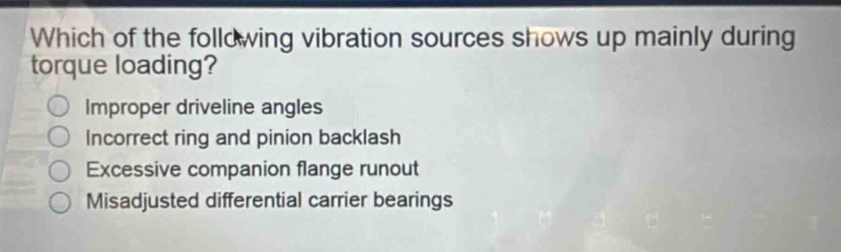 which of the following vibration sources shows up mainly during torque loading?\nimproper driveline angles\nincorrect ring and pinion backlash\nexcessive companion flange runout\nmisadjusted differential carrier bearings