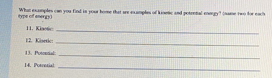 what examples can you find in your home that are examples of kinetic and potential energy? (name two for each type of energy)\n11. kinetic: \n12. kinetic: \n13. potential: \n14. potential: