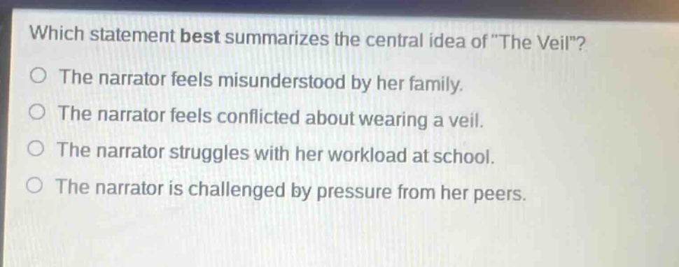 which statement best summarizes the central idea of \the veil\?\nthe narrator feels misunderstood by her family.\nthe narrator feels conflicted about wearing a veil.\nthe narrator struggles with her workload at school.\nthe narrator is challenged by pressure from her peers.