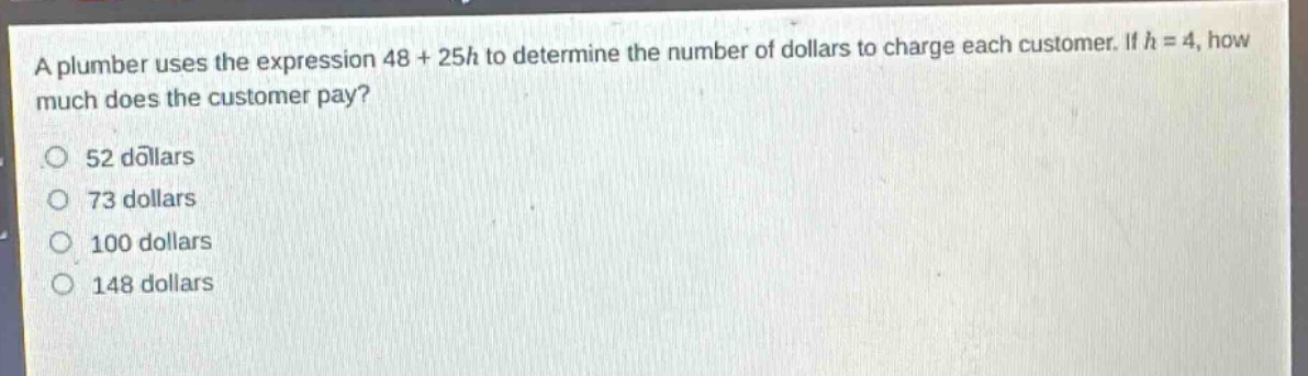 a plumber uses the expression 48 + 25h to determine the number of dollars to charge each customer. if h = 4, how much does the customer pay?\n52 dollars\n73 dollars\n100 dollars\n148 dollars