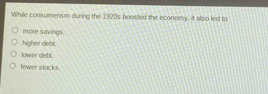 while consumerism during the 1920s boosted the economy, it also led to\n○ more savings.\n○ higher debt.\n○ lower debt.\n○ fewer stocks.
