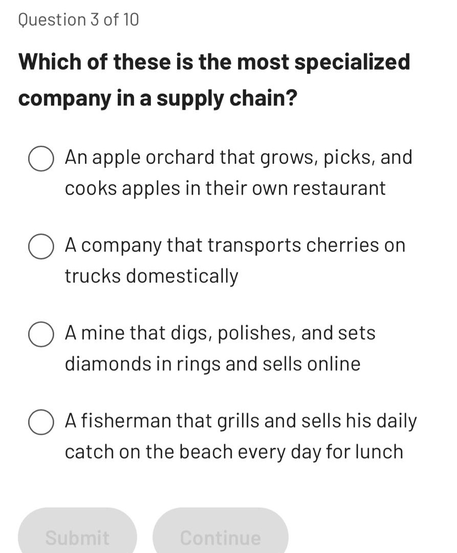 question 3 of 10\nwhich of these is the most specialized company in a supply chain?\n○ an apple orchard that grows, picks, and cooks apples in their own restaurant\n○ a company that transports cherries on trucks domestically\n○ a mine that digs, polishes, and sets diamonds in rings and sells online\n○ a fisherman that grills and sells his daily catch on the beach every day for lunch