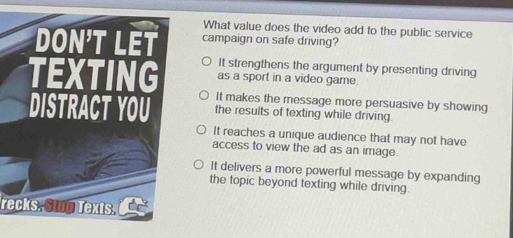what value does the video add to the public service campaign on safe driving?\nit strengthens the argument by presenting driving as a sport in a video game.\nit makes the message more persuasive by showing the results of texting while driving.\nit reaches a unique audience that may not have access to view the ad as an image.\nit delivers a more powerful message by expanding the topic beyond texting while driving.