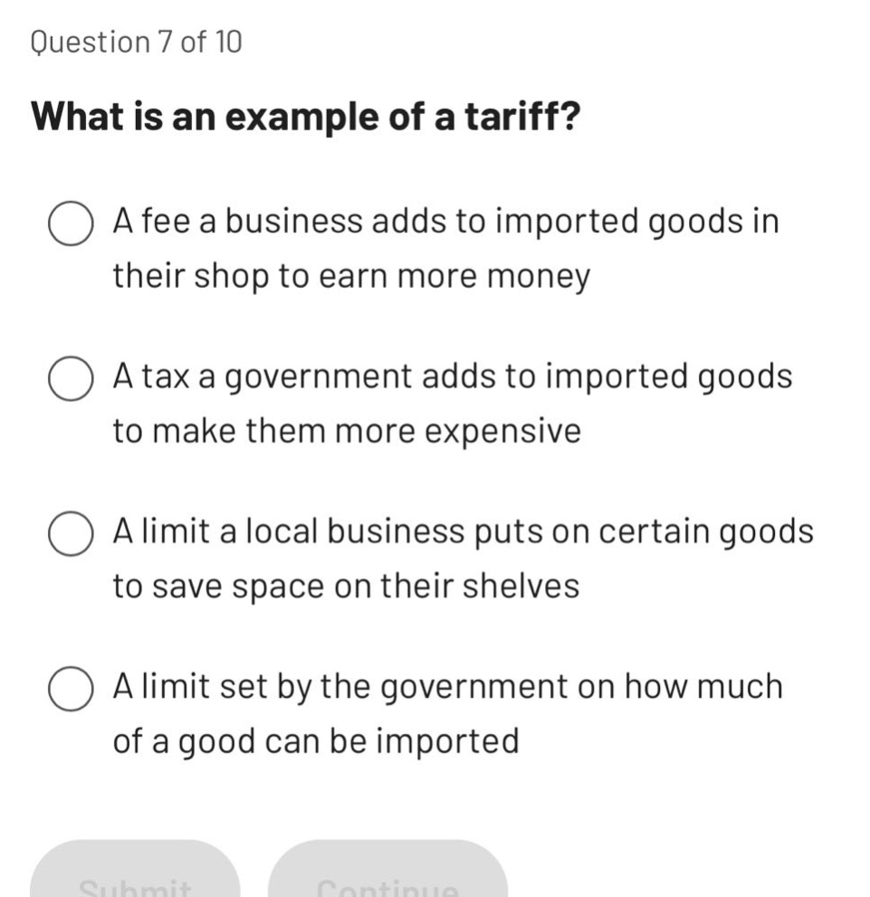 question 7 of 10\nwhat is an example of a tariff?\na fee a business adds to imported goods in their shop to earn more money\na tax a government adds to imported goods to make them more expensive\na limit a local business puts on certain goods to save space on their shelves\na limit set by the government on how much of a good can be imported