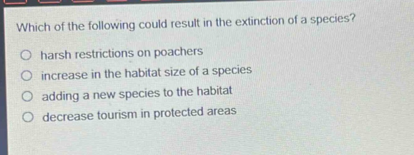 which of the following could result in the extinction of a species?\n○ harsh restrictions on poachers\n○ increase in the habitat size of a species\n○ adding a new species to the habitat\n○ decrease tourism in protected areas