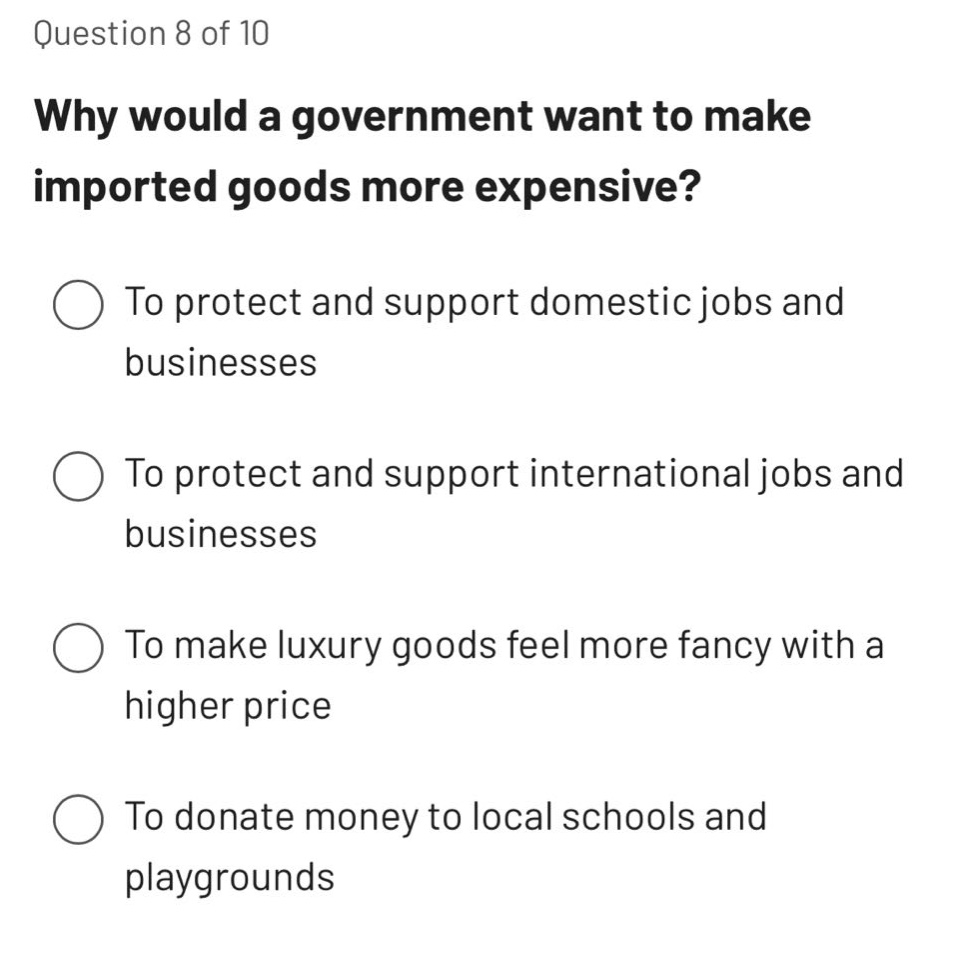 question 8 of 10\nwhy would a government want to make imported goods more expensive?\nto protect and support domestic jobs and businesses\nto protect and support international jobs and businesses\nto make luxury goods feel more fancy with a higher price\nto donate money to local schools and playgrounds