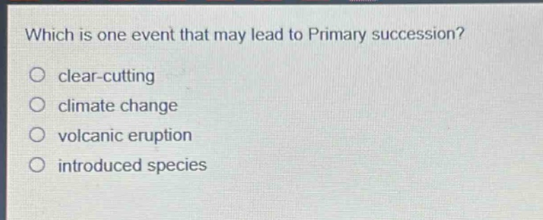 which is one event that may lead to primary succession?\n○ clear - cutting\n○ climate change\n○ volcanic eruption\n○ introduced species