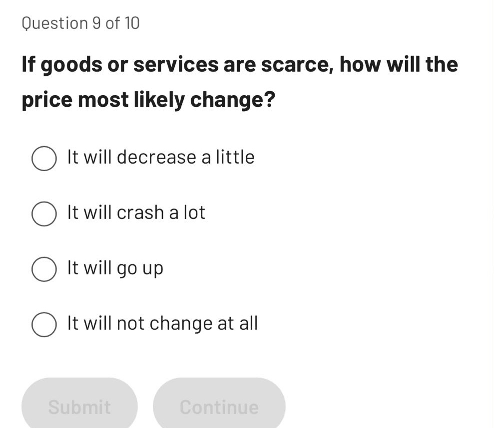 question 9 of 10\nif goods or services are scarce, how will the price most likely change?\nit will decrease a little\nit will crash a lot\nit will go up\nit will not change at all
