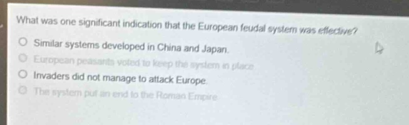 what was one significant indication that the european feudal system was effective?\nsimilar systems developed in china and japan.\neuropean peasants voted to keep the system in place.\ninvaders did not manage to attack europe.\nthe system put an end to the roman empire.