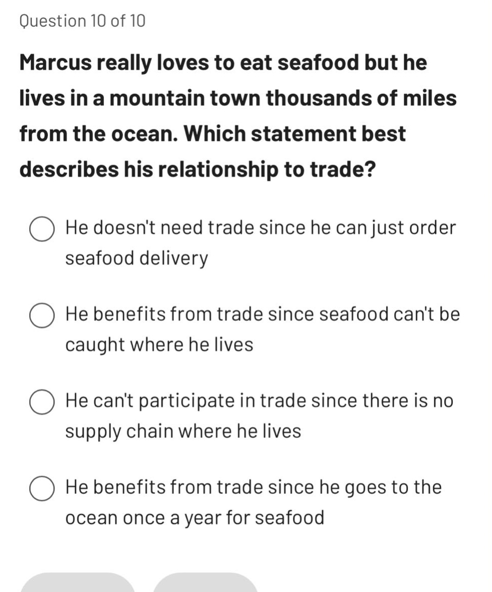 question 10 of 10\nmarcus really loves to eat seafood but he lives in a mountain town thousands of miles from the ocean. which statement best describes his relationship to trade?\nhe doesnt need trade since he can just order seafood delivery\nhe benefits from trade since seafood cant be caught where he lives\nhe cant participate in trade since there is no supply chain where he lives\nhe benefits from trade since he goes to the ocean once a year for seafood