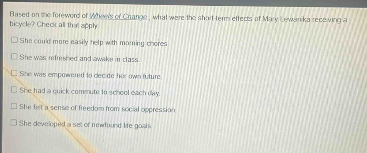 based on the foreword of wheels of change, what were the short - term effects of mary lewanika receiving a bicycle? check all that apply.\nshe could more easily help with morning chores.\nshe was refreshed and awake in class.\nshe was empowered to decide her own future.\nshe had a quick commute to school each day.\nshe felt a sense of freedom from social oppression.\nshe developed a set of newfound life goals.