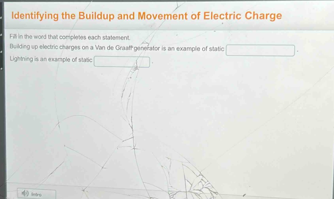 identifying the buildup and movement of electric charge\nfill in the word that completes each statement.\nbuilding up electric charges on a van de graaff generator is an example of static \nlightning is an example of static