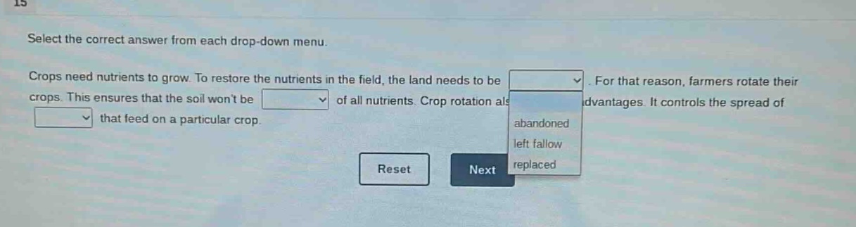select the correct answer from each drop - down menu. crops need nutrients to grow. to restore the nutrients in the field, the land needs to be. for that reason, farmers rotate their crops. this ensures that the soil wont be of all nutrients. crop rotation also has advantages. it controls the spread of that feed on a particular crop.