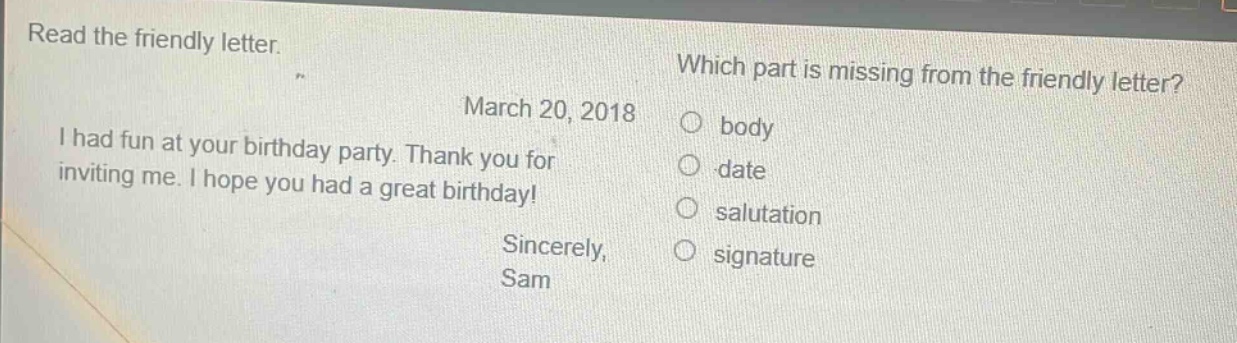 read the friendly letter. which part is missing from the friendly letter? march 20, 2018 i had fun at your birthday party. thank you for inviting me. i hope you had a great birthday! sincerely, sam body date salutation signature
