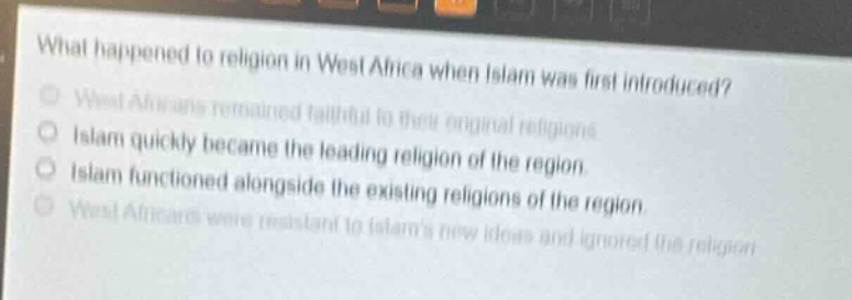 what happened to religion in west africa when islam was first introduced?\nwest africans remained faithful to their original religions.\nislam quickly became the leading religion of the region.\nislam functioned alongside the existing religions of the region.\nwest africans were resistant to islams new ideas and ignored the religion.