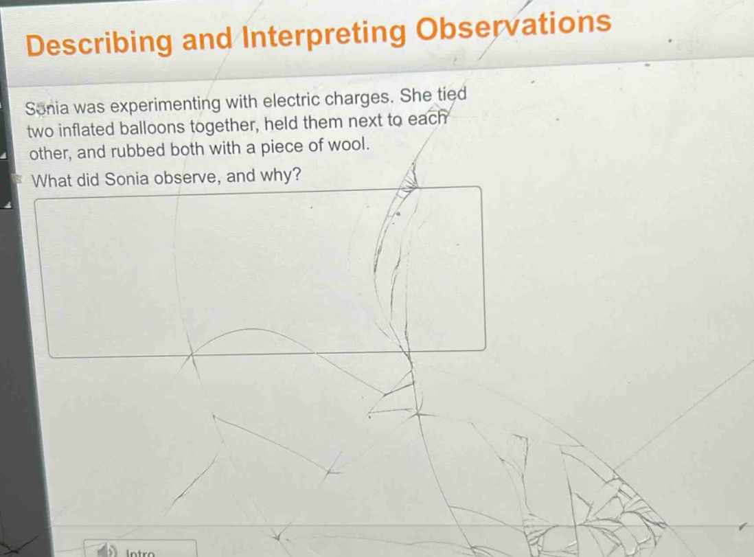 describing and interpreting observations\nsonia was experimenting with electric charges. she tied two inflated balloons together, held them next to each other, and rubbed both with a piece of wool.\nwhat did sonia observe, and why?
