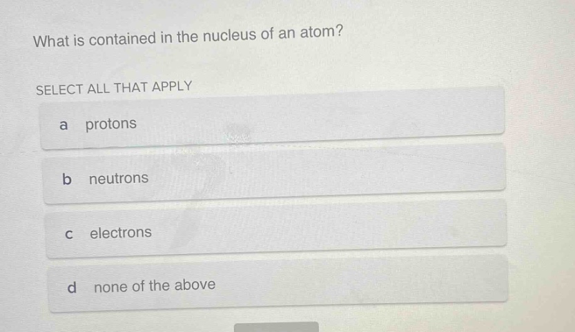 what is contained in the nucleus of an atom?\nselect all that apply\na protons\nb neutrons\nc electrons\nd none of the above
