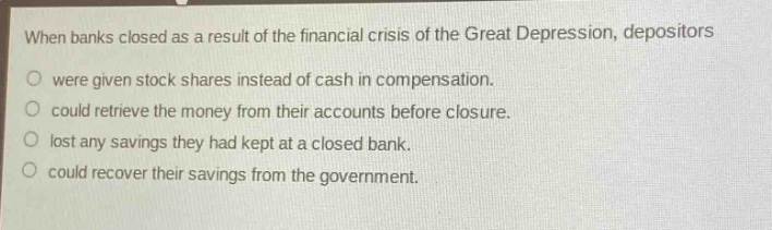 when banks closed as a result of the financial crisis of the great depression, depositors\no were given stock shares instead of cash in compensation.\no could retrieve the money from their accounts before closure.\no lost any savings they had kept at a closed bank.\no could recover their savings from the government.