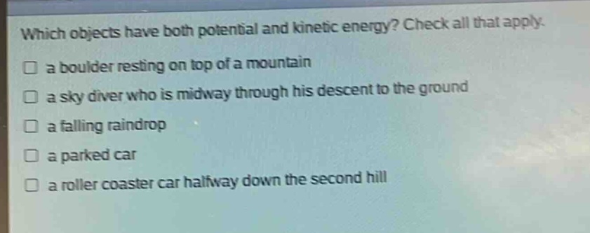 which objects have both potential and kinetic energy? check all that apply.\n□ a boulder resting on top of a mountain\n□ a sky diver who is midway through his descent to the ground\n□ a falling raindrop\n□ a parked car\n□ a roller coaster car halfway down the second hill