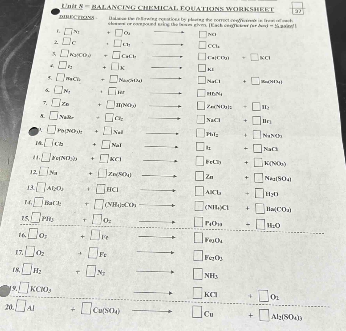 unit 8 = balancing chemical equations worksheet\ndirections - balance the following equations by placing the correct coefficients in front of each element or compound using the boxes given. each coefficient (or box) = ½ point!\n1. □n₂ + □o₂ → □no\n2. □c + □cl₂ → □ccl₄\n3. □k₂(co₃) + □cacl₂ → □ca(co₃) + □kcl\n4. □i₂ + □k → □ki\n5. □bacl₂ + □na₂(so₄) → □nacl + □ba(so₄)\n6. □n₂ + □hf → □hf₃n₄\n7. □zn + □h(no₃) → □zn(no₃)₂ + □h₂\n8. □nabr + □cl₂ → □nacl + □br₂\n9. □pb(no₃)₂ + □nai → □pbi₂ + □nano₃\n10. □cl₂ + □nai → □i₂ + □nacl\n11. □fe(no₃)₃ + □kcl → □fecl₃ + □k(no₃)\n12. □na + □zn(so₄) → □zn + □na₂(so₄)\n13. □al₂o₃ + □hcl → □alcl₃ + □h₂o\n14. □bacl₂ + □(nh₄)₂co₃ → □(nh₄)cl + □ba(co₃)\n15. □ph₃ + □o₂ → □p₄o₁₀ + □h₂o\n16. □o₂ + □fe → □fe₃o₄\n17. □o₂ + □fe → □fe₂o₃\n18. □h₂ + □n₂ → □nh₃\n19. □kclo₃ → □kcl + □o₂\n20. □al + □cu(so₄) → □cu + □al₂(so₄)₃