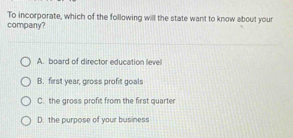 to incorporate, which of the following will the state want to know about your company?\n\na. board of director education level\n\nb. first year, gross profit goals\n\nc. the gross profit from the first quarter\n\nd. the purpose of your business
