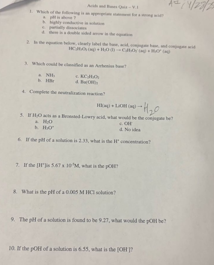 acids and bases quiz - v.1\n1. which of the following is an appropriate statement for a strong acid?\n a. ph is above 7\n b. highly conductive in solution\n c. partially dissociates\n d. there is a double - sided arrow in the equation\n2. in the equation below, clearly label the base, acid, conjugate base, and conjugate acid\n hc₂h₃o₂(aq)+h₂o(l)→c₂h₃o₂⁻(aq)+h₃o⁺(aq)\n3. which could be classified as an arrhenius base?\n a. nh₃\n c. kc₂h₃o₂\n b. hbr\n d. ba(oh)₂\n4. complete the neutralization reaction?\n hi(aq)+lioh(aq)→h₂o\n5. if h₂o acts as a bronsted - lowry acid, what would be the conjugate be?\n a. h₂o\n c. oh⁻\n b. h₃o⁺\n d. no idea\n6. if the ph of a solution is 2.33, what is the h⁺ concentration?\n7. if the h⁺ is 5.67 x 10⁻⁵m, what is the poh?\n8. what is the ph of a 0.005 m hcl solution?\n9. the ph of a solution is found to be 9.27, what would the poh be?\n10. if the poh of a solution is 6.55, what is the oh⁻?