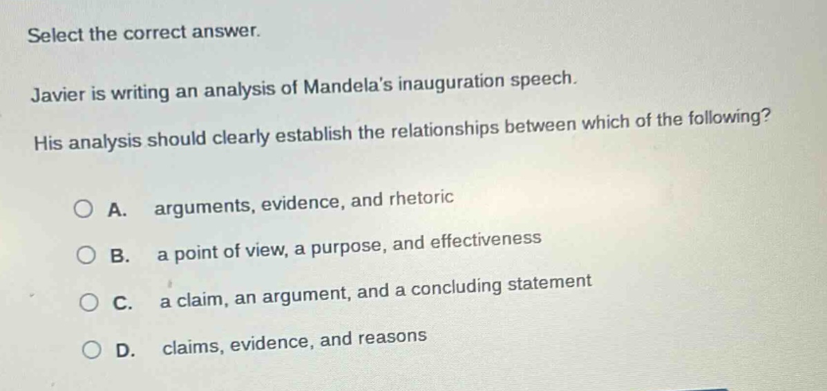 select the correct answer. javier is writing an analysis of mandelas inauguration speech. his analysis should clearly establish the relationships between which of the following? a. arguments, evidence, and rhetoric b. a point of view, a purpose, and effectiveness c. a claim, an argument, and a concluding statement d. claims, evidence, and reasons