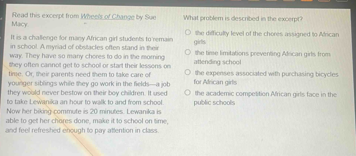 read this excerpt from wheels of change by sue macy. it is a challenge for many african girl students to remain in school. a myriad of obstacles often stand in their way. they have so many chores to do in the morning they often cannot get to school or start their lessons on time. or, their parents need them to take care of younger siblings while they go work in the fields—a job they would never bestow on their boy children. it used to take lewanika an hour to walk to and from school. now her biking commute is 20 minutes. lewanika is able to get her chores done, make it to school on time, and feel refreshed enough to pay attention in class. what problem is described in the excerpt? the difficulty level of the chores assigned to african girls the time limitations preventing african girls from attending school the expenses associated with purchasing bicycles for african girls the academic competition african girls face in the public schools