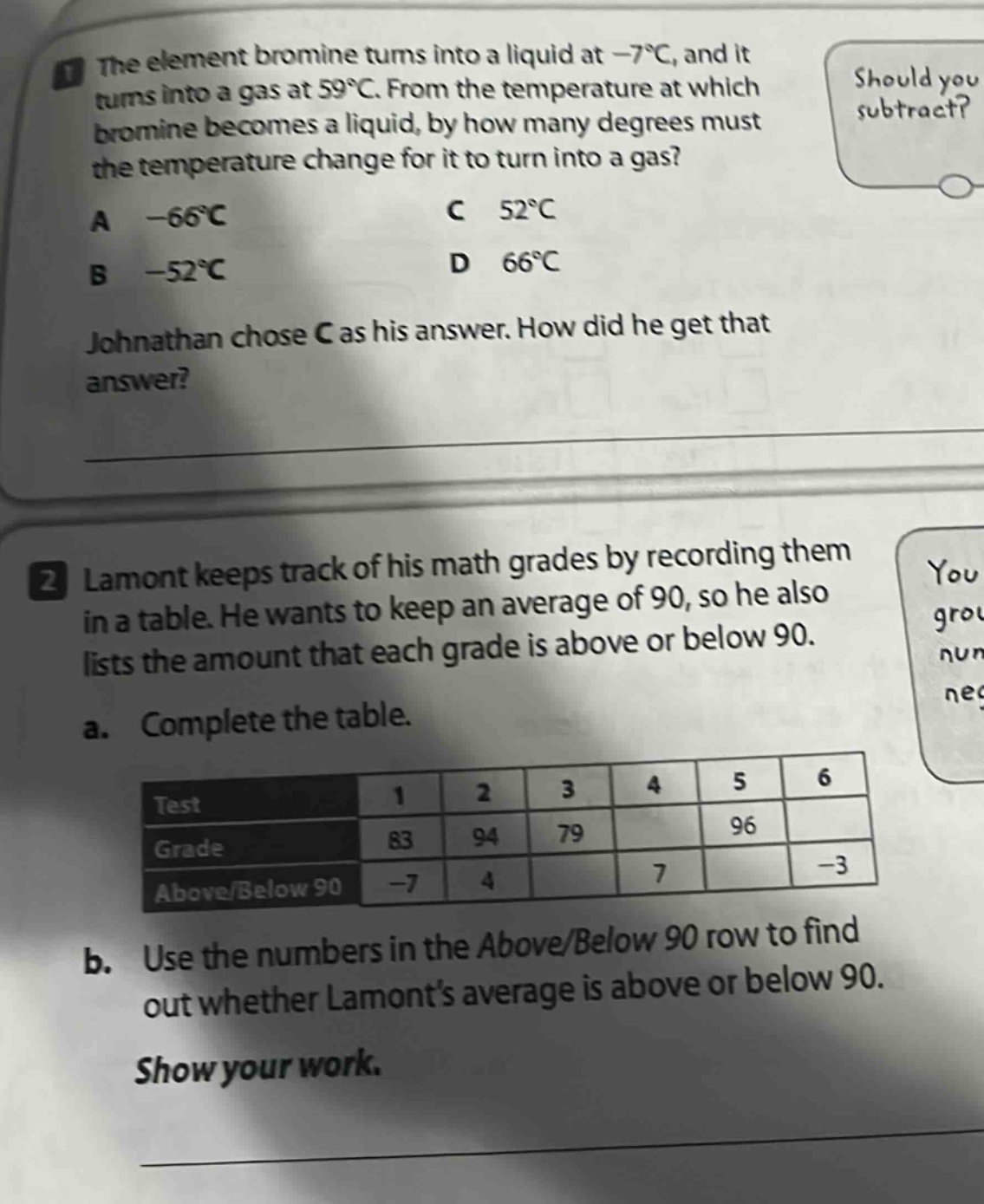1. the element bromine turns into a liquid at -7°c, and it turns into a gas at 59°c. from the temperature at which bromine becomes a liquid, by how many degrees must the temperature change for it to turn into a gas? a -66°c c 52°c b -52°c d 66°c johnathan chose c as his answer. how did he get that answer? 2. lamont keeps track of his math grades by recording them in a table. he wants to keep an average of 90, so he also lists the amount that each grade is above or below 90. a. complete the table. test 1 2 3 4 5 6 grade 83 94 79 96 above/below 90 -7 4 7 -3 b. use the numbers in the above/below 90 row to find out whether lamonts average is above or below 90. show your work.