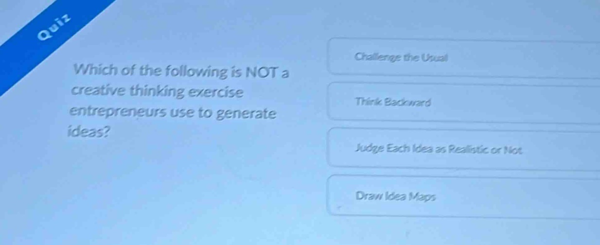 quiz\nwhich of the following is not a creative thinking exercise entrepreneurs use to generate ideas?\nchallenge the usual\nthink backward\njudge each idea as realistic or not\ndraw idea maps