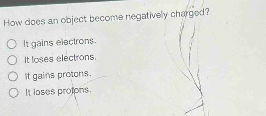 how does an object become negatively charged?\nit gains electrons.\nit loses electrons.\nit gains protons.\nit loses protons.