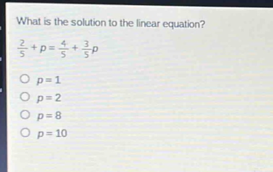 what is the solution to the linear equation?\n$\frac{2}{5}+p=\frac{4}{5}+\frac{3}{5}p$\n$p = 1$\n$p = 2$\n$p = 8$\n$p = 10$