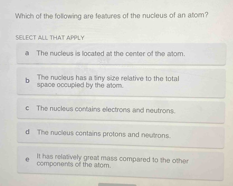 which of the following are features of the nucleus of an atom? select all that apply a the nucleus is located at the center of the atom. b the nucleus has a tiny size relative to the total space occupied by the atom. c the nucleus contains electrons and neutrons. d the nucleus contains protons and neutrons. e it has relatively great mass compared to the other components of the atom.
