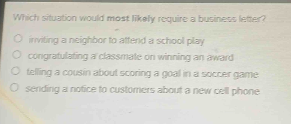 which situation would most likely require a business letter?\ninviting a neighbor to attend a school play\ncongratulating a classmate on winning an award\ntelling a cousin about scoring a goal in a soccer game\nsending a notice to customers about a new cell phone