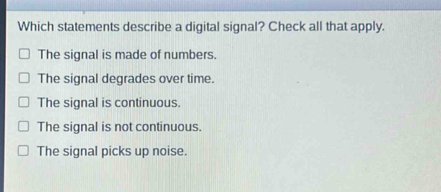 which statements describe a digital signal? check all that apply.\nthe signal is made of numbers.\nthe signal degrades over time.\nthe signal is continuous.\nthe signal is not continuous.\nthe signal picks up noise.