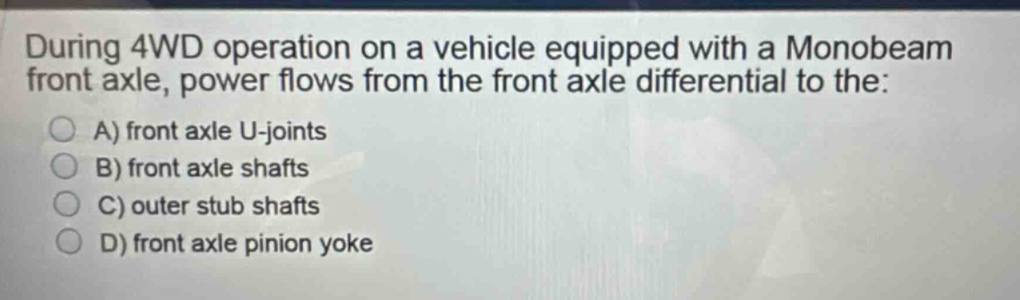 during 4wd operation on a vehicle equipped with a monobeam front axle, power flows from the front axle differential to the:\na) front axle u - joints\nb) front axle shafts\nc) outer stub shafts\nd) front axle pinion yoke
