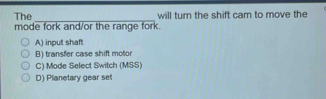 the ____________ will turn the shift cam to move the mode fork and/or the range fork.\na) input shaft\nb) transfer case shift motor\nc) mode select switch (mss)\nd) planetary gear set